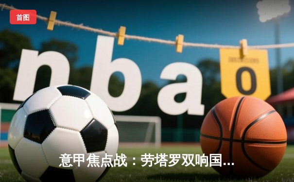 意甲焦点战：劳塔罗双响国际米兰3-1逆转拉齐奥，11分优势领跑积分榜