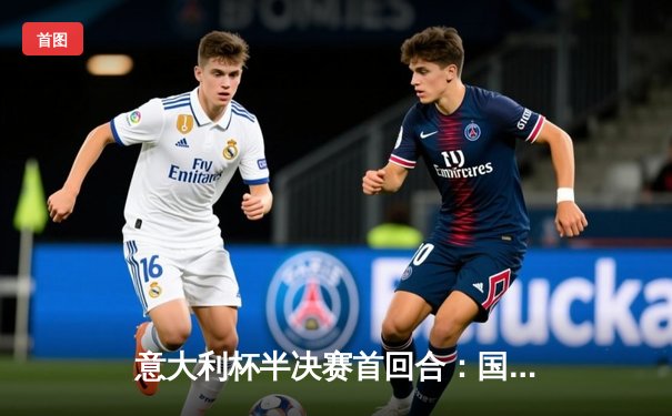 意大利杯半决赛首回合：国际米兰主场2:1逆转尤文图斯，劳塔罗绝杀点燃梅阿查