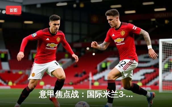 意甲焦点战：国际米兰3-1力克AC米兰，劳塔罗梅开二度领跑射手榜