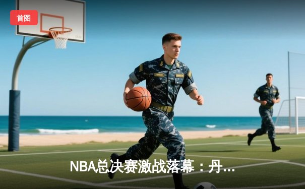 NBA总决赛激战落幕：丹佛掘金逆转迈阿密热火，约基奇斩获FMVP