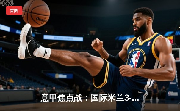 意甲焦点战：国际米兰3-1力克AC米兰 劳塔罗梅开二度领跑射手榜