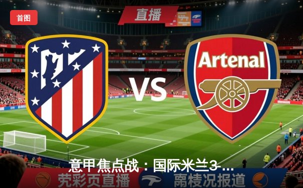 意甲焦点战：国际米兰3-2险胜AC米兰，劳塔罗双响助蓝黑军团登顶积分榜