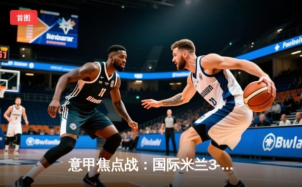 意甲焦点战：国际米兰3-2险胜AC米兰，劳塔罗双响助蓝黑军团登顶积分榜