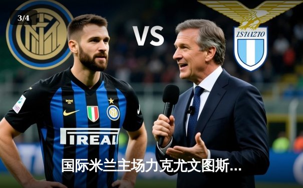 国际米兰主场力克尤文图斯，劳塔罗制胜球点燃梅阿查 - 3