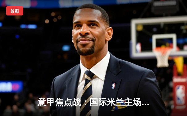 意甲焦点战：国际米兰主场3-1逆转尤文图斯，劳塔罗双响锁定胜局