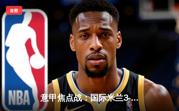 意甲焦点战：国际米兰3-2险胜AC米兰，劳塔罗双响点燃德比战火