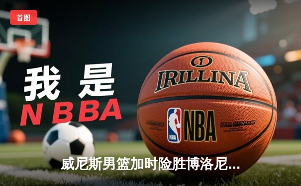 威尼斯男篮加时险胜博洛尼亚，豪取意甲联赛五连胜